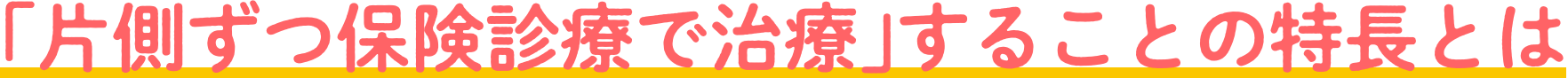 ｢片側ずつ保険診療で治療｣することの特長とは